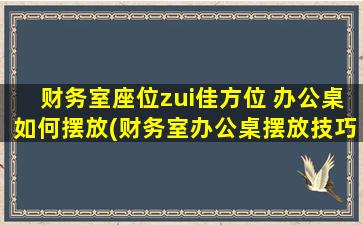 财务室座位zui佳方位 办公桌如何摆放(财务室办公桌摆放技巧及座位zui佳方位)